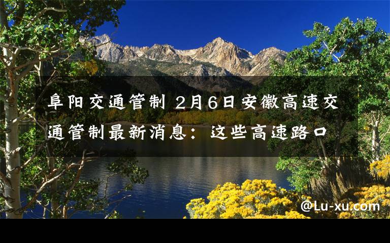 阜陽交通管制 2月6日安徽高速交通管制最新消息：這些高速路口封閉……