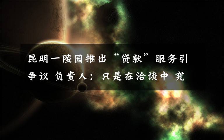 昆明一陵園推出“貸款”服務(wù)引爭議 負(fù)責(zé)人：只是在洽談中 究竟發(fā)生了什么?