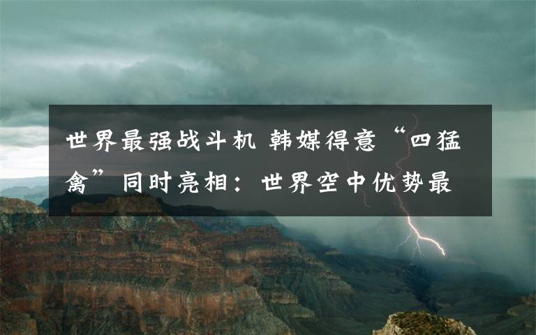 世界最強戰(zhàn)斗機 韓媒得意“四猛禽”同時亮相：世界空中優(yōu)勢最強戰(zhàn)機