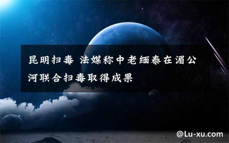 昆明掃毒 法媒稱中老緬泰在湄公河聯(lián)合掃毒取得成果