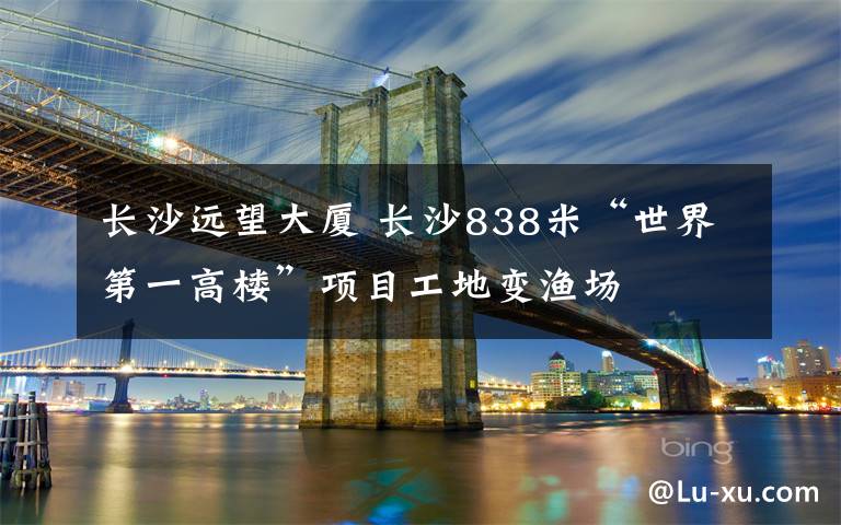 長沙遠望大廈 長沙838米“世界第一高樓”項目工地變漁場