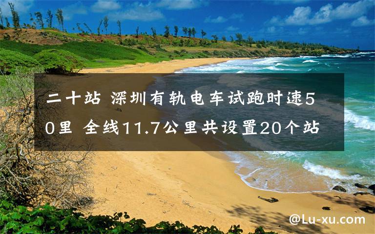 二十站 深圳有軌電車試跑時速50里 全線11.7公里共設置20個站