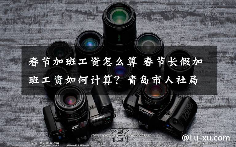 春節(jié)加班工資怎么算 春節(jié)長假加班工資如何計算？青島市人社局解讀2020年春節(jié)加班費相關政策