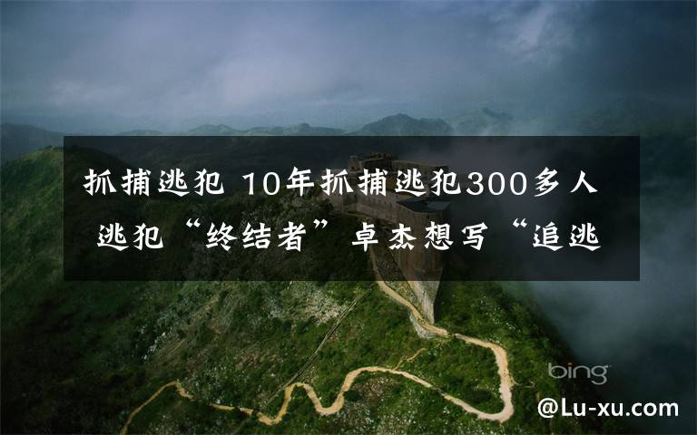 抓捕逃犯 10年抓捕逃犯300多人 逃犯“終結(jié)者”卓杰想寫“追逃故事”