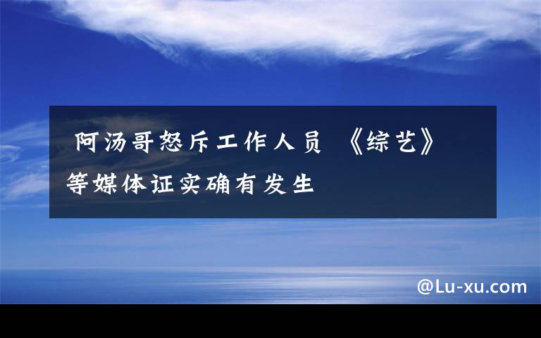  阿湯哥怒斥工作人員 《綜藝》等媒體證實(shí)確有發(fā)生