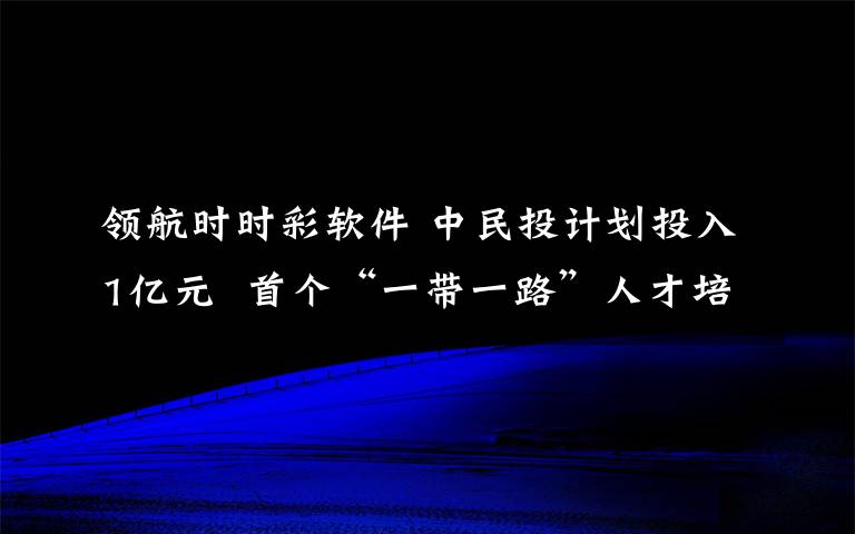 領(lǐng)航時(shí)時(shí)彩軟件 中民投計(jì)劃投入1億元 首個(gè)“一帶一路”人才培養(yǎng)計(jì)劃啟航