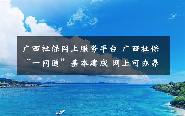 廣西社保網(wǎng)上服務(wù)平臺(tái) 廣西社?！耙痪W(wǎng)通”基本建成 網(wǎng)上可辦養(yǎng)老保險(xiǎn)認(rèn)證