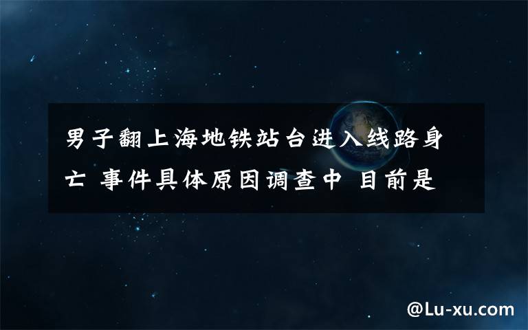 男子翻上海地鐵站臺進入線路身亡 事件具體原因調(diào)查中 目前是什么情況？