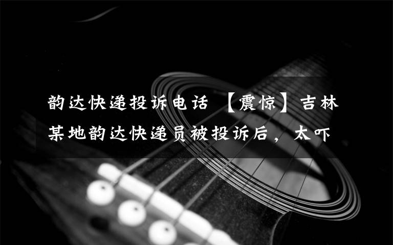 韻達快遞投訴電話 【震驚】吉林某地韻達快遞員被投訴后，太嚇人了，呼死你，還約架！