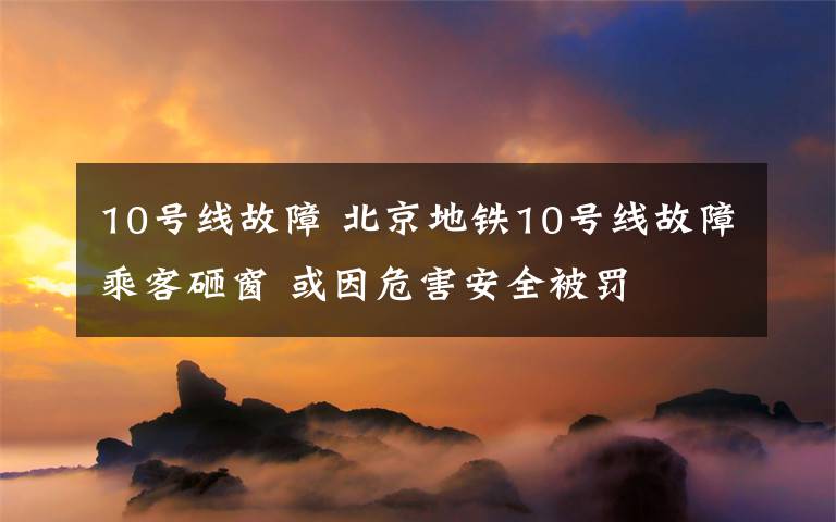 10號線故障 北京地鐵10號線故障乘客砸窗 或因危害安全被罰