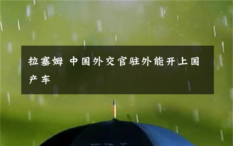 拉塞姆 中國(guó)外交官駐外能開(kāi)上國(guó)產(chǎn)車