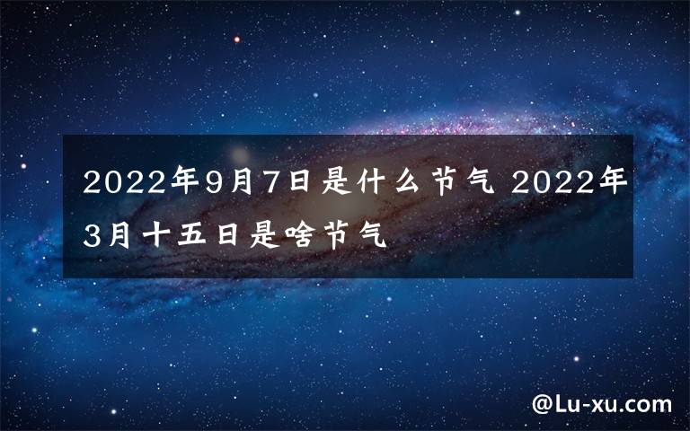 2022年9月7日是什么節(jié)氣 2022年3月十五日是啥節(jié)氣