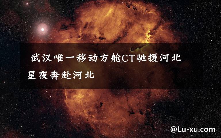  武漢唯一移動方艙CT馳援河北 星夜奔赴河北