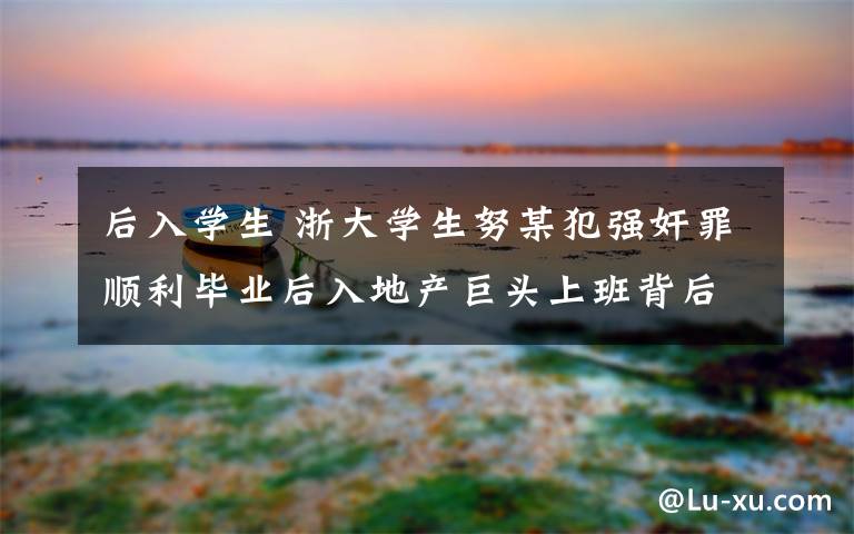 后入學(xué)生 浙大學(xué)生努某犯強(qiáng)奸罪順利畢業(yè)后入地產(chǎn)巨頭上班背后有“妖”