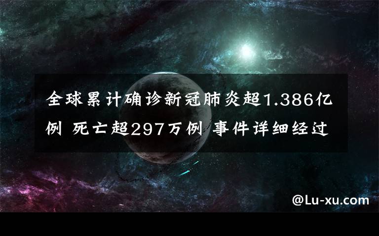 全球累計確診新冠肺炎超1.386億例 死亡超297萬例 事件詳細(xì)經(jīng)過！