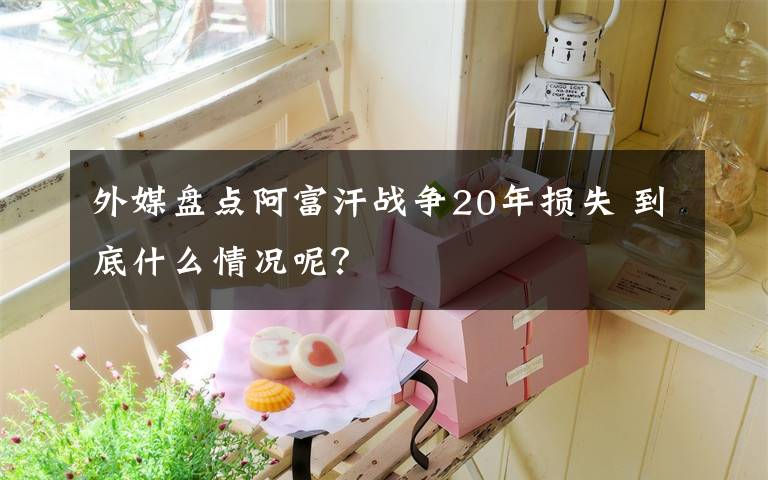 外媒盤點阿富汗戰(zhàn)爭20年損失 到底什么情況呢？