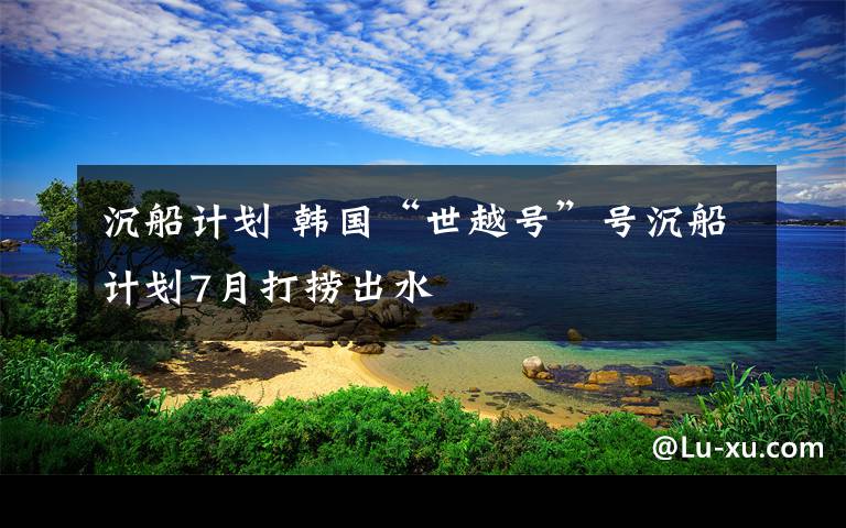 沉船計劃 韓國“世越號”號沉船計劃7月打撈出水