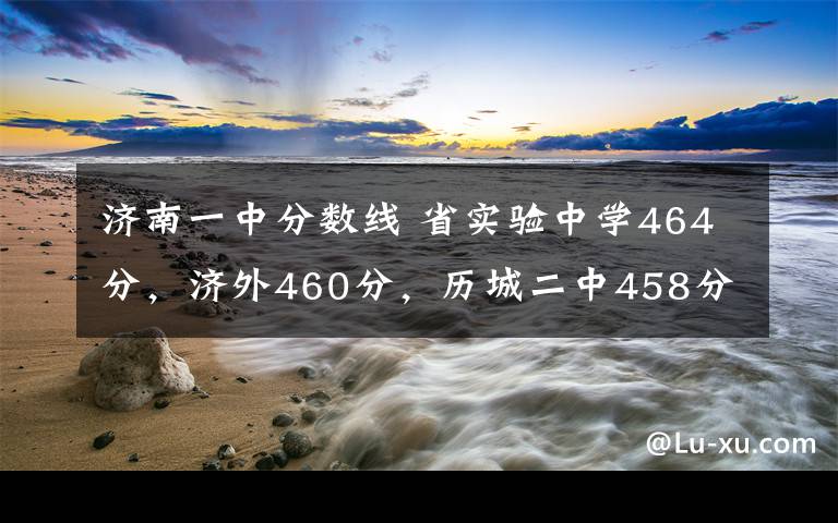 濟南一中分?jǐn)?shù)線 省實驗中學(xué)464分，濟外460分，歷城二中458分……濟南中考統(tǒng)招生錄取分?jǐn)?shù)線公布