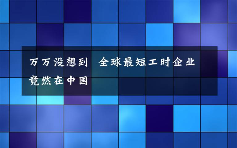 萬萬沒想到  全球最短工時企業(yè)竟然在中國