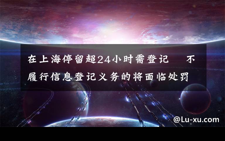 在上海停留超24小時需登記? 不履行信息登記義務(wù)的將面臨處罰 還原事發(fā)經(jīng)過及背后真相！