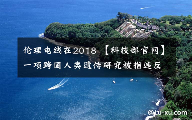 倫理電線在2018 【科技部官網(wǎng)】一項(xiàng)跨國(guó)人類遺傳研究被指違反倫理準(zhǔn)則及法律法規(guī)|2018-9-12