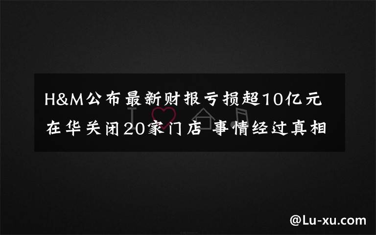 H&M公布最新財(cái)報(bào)虧損超10億元 在華關(guān)閉20家門(mén)店 事情經(jīng)過(guò)真相揭秘！