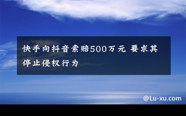 快手向抖音索賠500萬元 要求其停止侵權(quán)行為