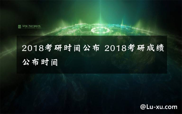 2018考研時(shí)間公布 2018考研成績(jī)公布時(shí)間