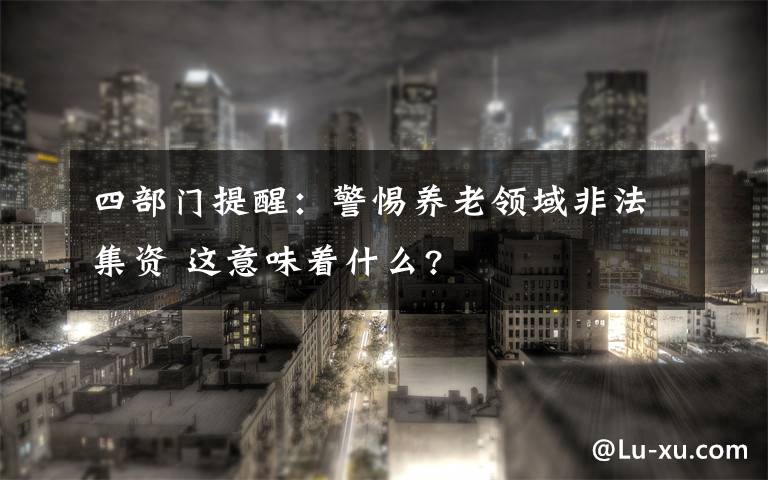 四部門提醒：警惕養(yǎng)老領(lǐng)域非法集資 這意味著什么?