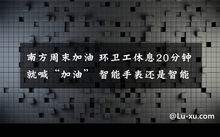 南方周末加油 環(huán)衛(wèi)工休息20分鐘就喊“加油” 智能手表還是智能手銬？