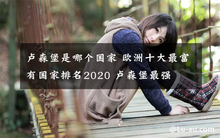 盧森堡是哪個(gè)國(guó)家 歐洲十大最富有國(guó)家排名2020 盧森堡最強(qiáng)