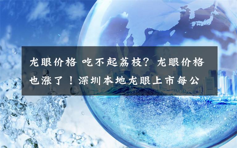 龍眼價格 吃不起荔枝？龍眼價格也漲了！深圳本地龍眼上市每公斤三四十元