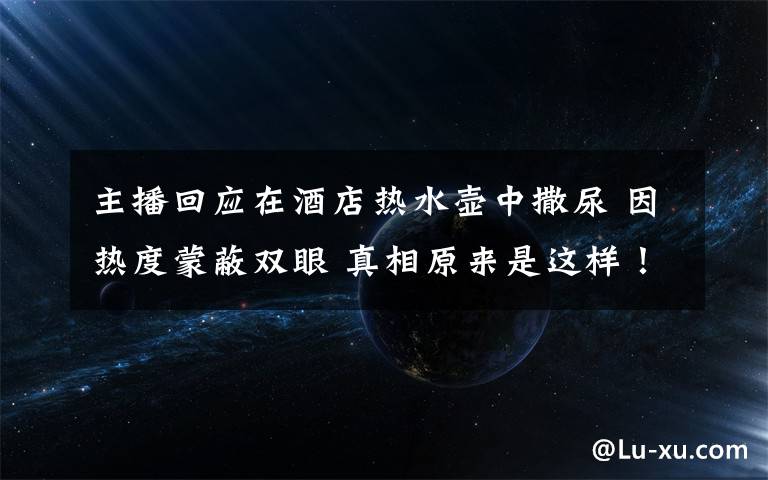 主播回應(yīng)在酒店熱水壺中撒尿 因熱度蒙蔽雙眼 真相原來是這樣！