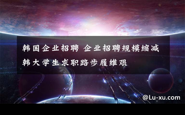 韓國企業(yè)招聘 企業(yè)招聘規(guī)?？s減韓大學生求職路步履維艱