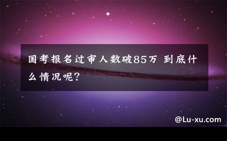 國考報(bào)名過審人數(shù)破85萬 到底什么情況呢？