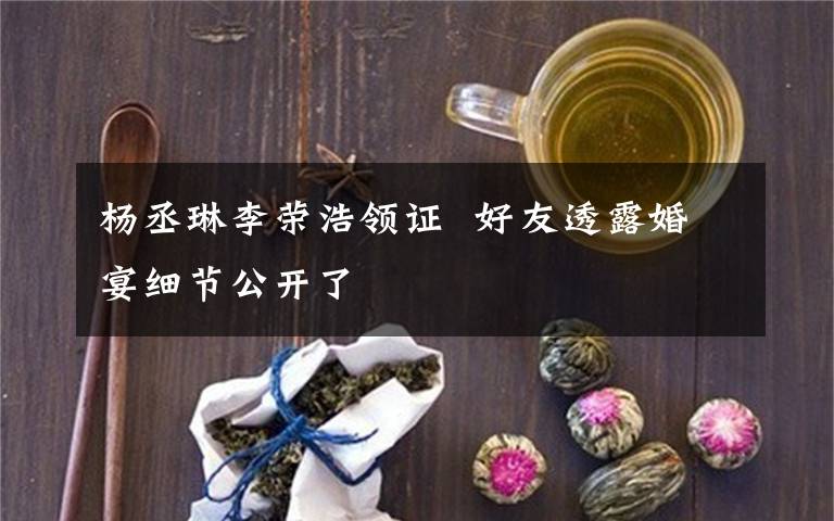 楊丞琳李榮浩領證 好友透露婚宴細節(jié)公開了