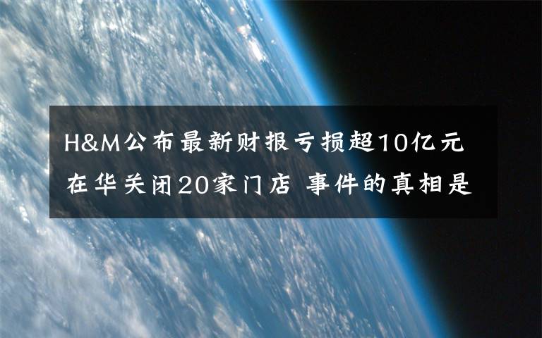 H&M公布最新財報虧損超10億元 在華關(guān)閉20家門店 事件的真相是什么？