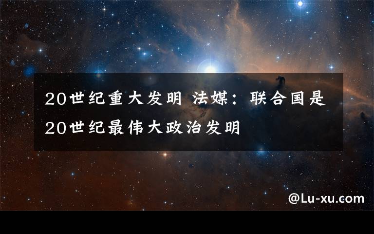 20世紀(jì)重大發(fā)明 法媒：聯(lián)合國是20世紀(jì)最偉大政治發(fā)明