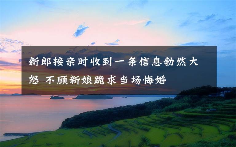 新郎接親時(shí)收到一條信息勃然大怒 不顧新娘跪求當(dāng)場(chǎng)悔婚