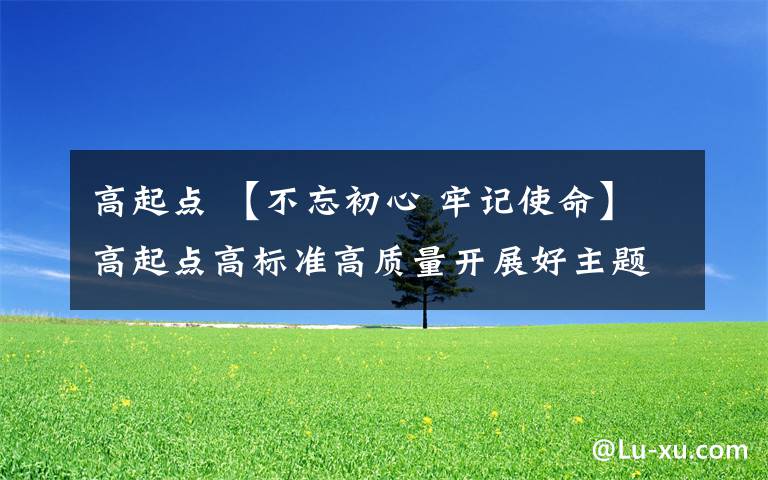 高起點 【不忘初心 牢記使命】高起點高標(biāo)準(zhǔn)高質(zhì)量開展好主題教育