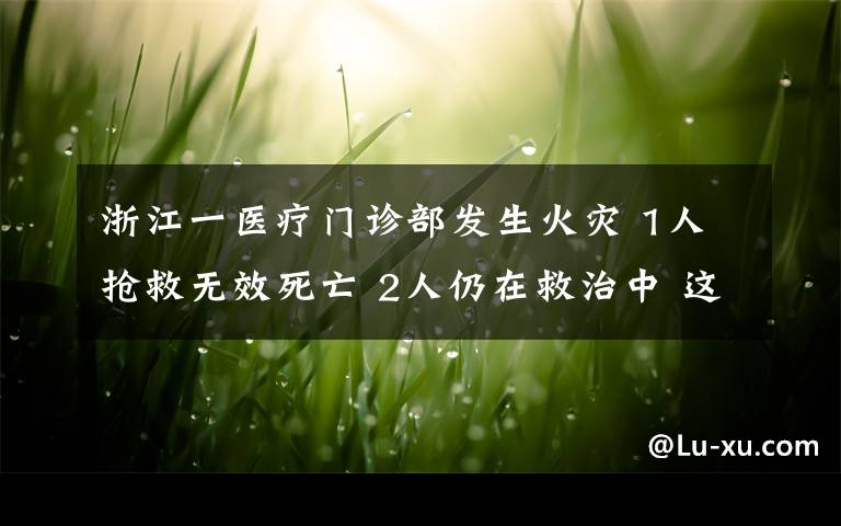 浙江一醫(yī)療門(mén)診部發(fā)生火災(zāi) 1人搶救無(wú)效死亡 2人仍在救治中 這意味著什么?