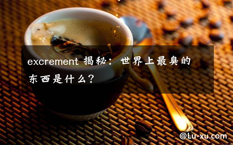 excrement 揭秘：世界上最臭的東西是什么？