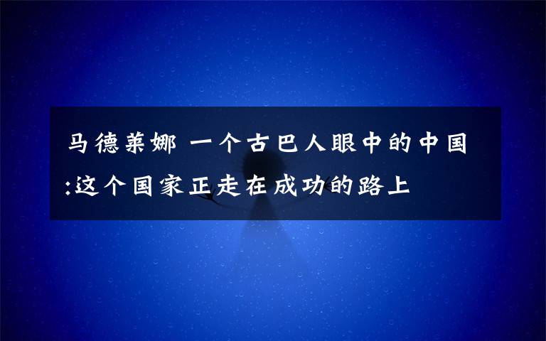 馬德萊娜 一個(gè)古巴人眼中的中國(guó):這個(gè)國(guó)家正走在成功的路上