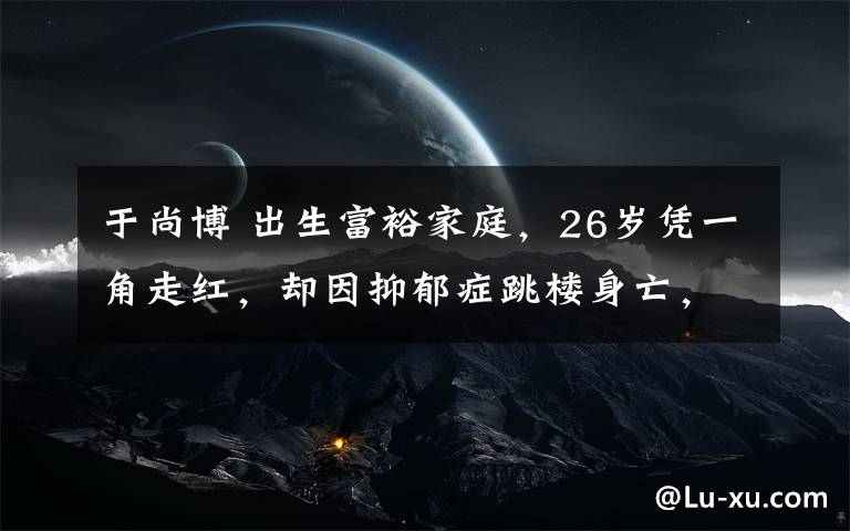 于尚博 出生富裕家庭，26歲憑一角走紅，卻因抑郁癥跳樓身亡，年僅28歲！