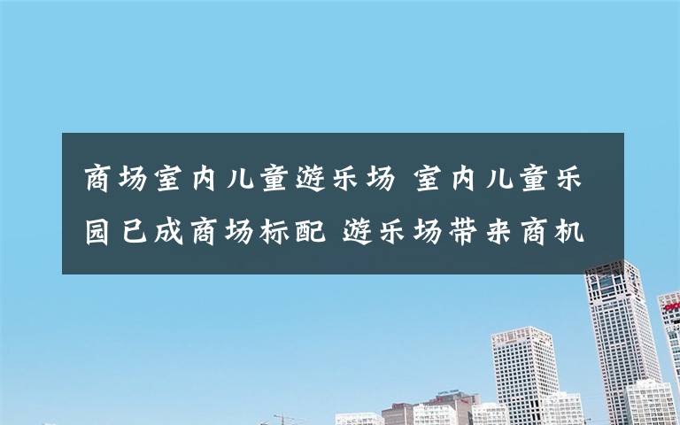 商場室內(nèi)兒童游樂場 室內(nèi)兒童樂園已成商場標配 游樂場帶來商機