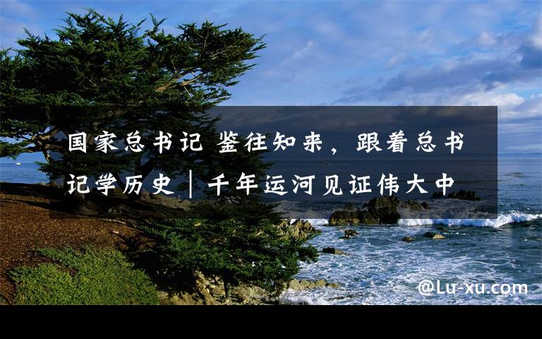 國(guó)家總書記 鑒往知來，跟著總書記學(xué)歷史｜千年運(yùn)河見證偉大中國(guó)創(chuàng)造