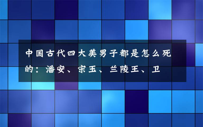 中國古代四大美男子都是怎么死的：潘安、宋玉、蘭陵王、衛(wèi)玠