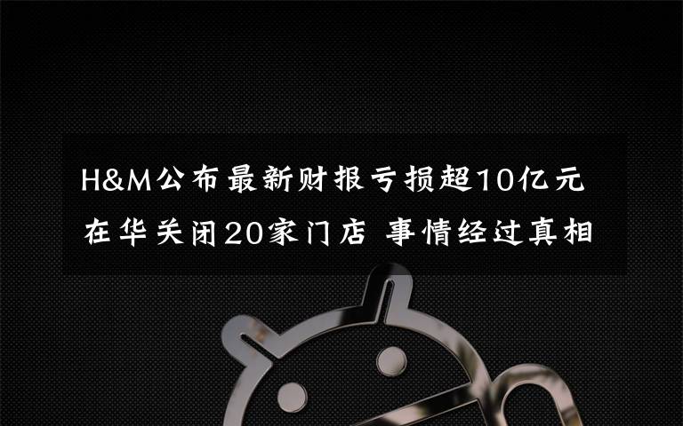 H&M公布最新財報虧損超10億元 在華關(guān)閉20家門店 事情經(jīng)過真相揭秘！