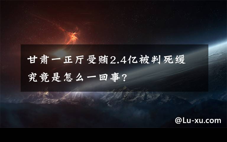 甘肅一正廳受賄2.4億被判死緩 究竟是怎么一回事?