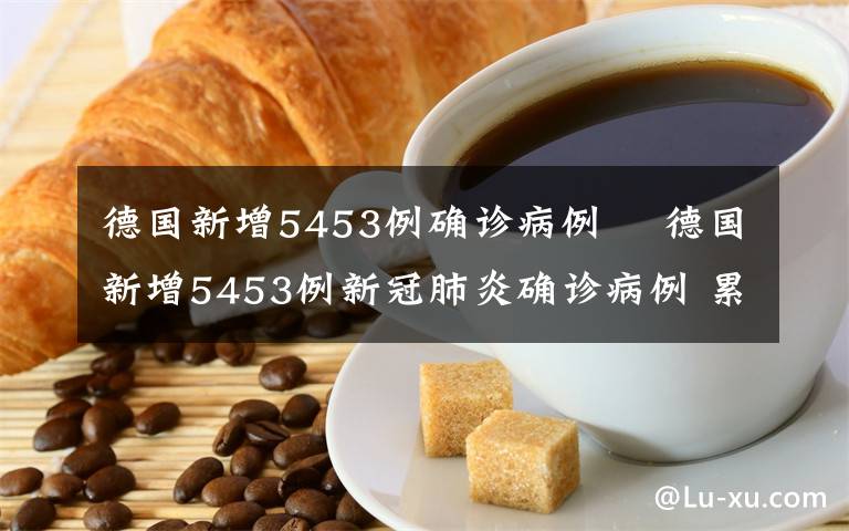 德國新增5453例確診病例 ?德國新增5453例新冠肺炎確診病例 累計67366例